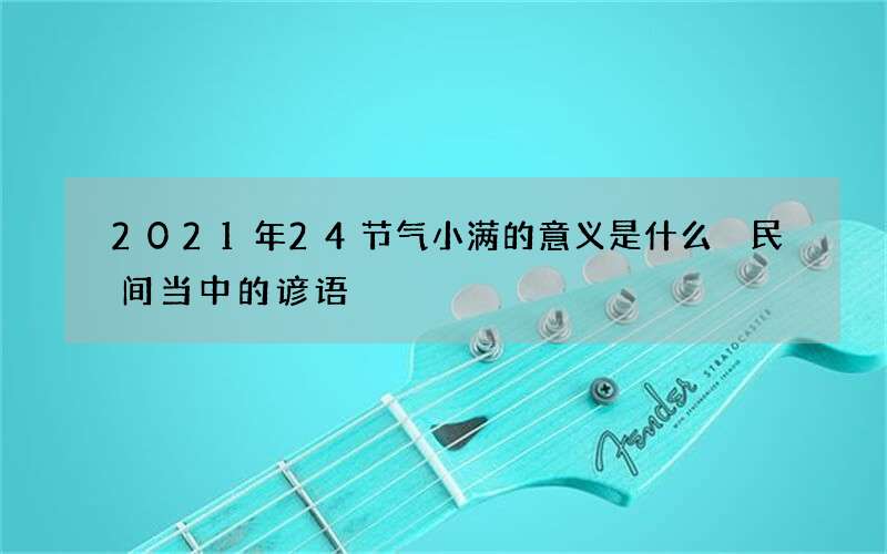 2021年24节气小满的意义是什么 民间当中的谚语